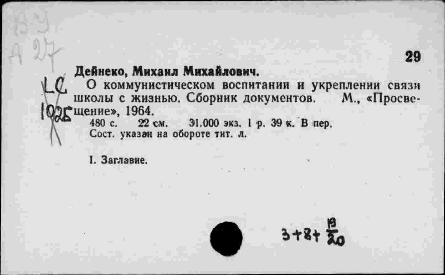 ﻿29
Дейнеко, Михаил Михайлович.
О коммунистическом воспитании и укреплении связи школы с жизнью. Сборник документов. М., «Просвещение», 1964.
480 с. 22 см. 31.000 экз. 1 р. 39 к. В пер.
Сост. указа« на обороте тит. л.
I. Заглавие.
|3